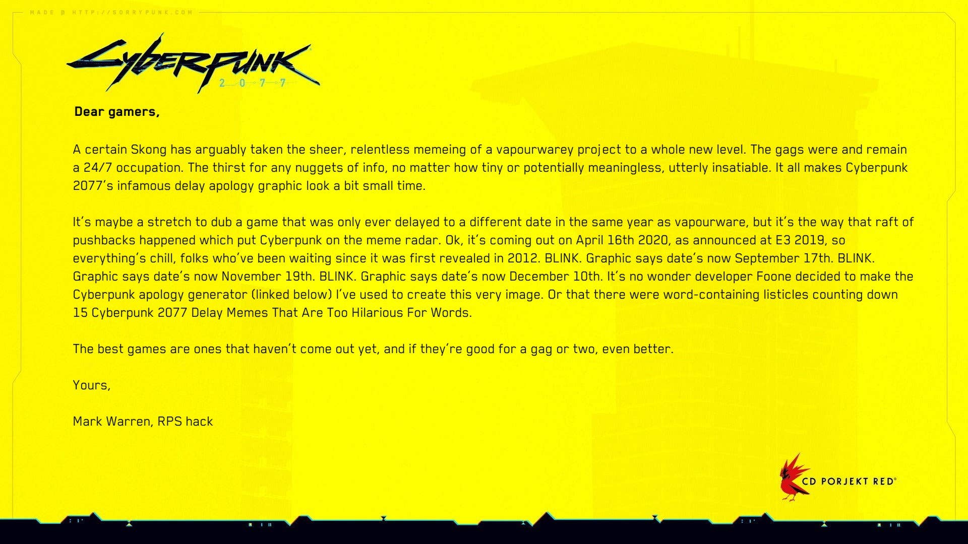 A certain Skong has arguably taken the sheer, relentless memeing of a vapourwarey project to a whole new level. The gags were and remain a 24/7 occupation. The thirst for any nuggets of info, no matter how tiny or potentially meaningless, utterly insatiable. It all makes Cyberpunk 2077’s infamous delay apology graphic look a bit small time.

It’s maybe a stretch to dub a game that was only ever delayed to a different date in the same year as vapourware, but it’s the way that raft of pushbacks happened which put Cyberpunk on the meme radar. Ok, it’s coming out on April 16th 2020, as announced at E3 2019, so everything’s chill, folks who’ve been waiting since it was first revealed in 2012. BLINK. Graphic says date’s now September 17th. BLINK. Graphic says date’s now November 19th. BLINK. Graphic says date’s now December 10th. It’s no wonder developer Foone decided to make the Cyberpunk apology generator (linked below) I’ve used to create this very image. Or that there were word-containing listicles counting down 15 Cyberpunk 2077 Delay Memes That Are Too Hilarious For Words.

The best games are ones that haven’t come out yet, and if they’re good for a gag or two, even better.